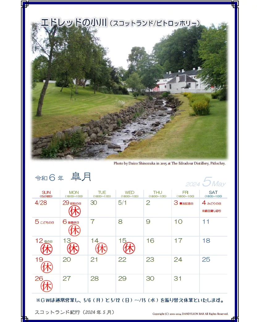 5月の営業日カレンダーを配信します。 ゴールデンウィーク中は月祝休みと変則なのでご注意ください。 5月4日は終日貸し切りのため、通常営業はいたしません。 また、5/12～15に振替で休業とさせていただきますのでご了承ください。  さて、今月のスコットランド紀行は南ハイランド地方ピトロッホリーの町の近くにある蒸溜所の敷地内を流れる小川を写した一枚です。「エドレッドの小川」と聞いただけでどこか判る方はぜひコメントをください。  写真の小川の向こうに見える建物はその蒸溜所の建物となります。スコッ...