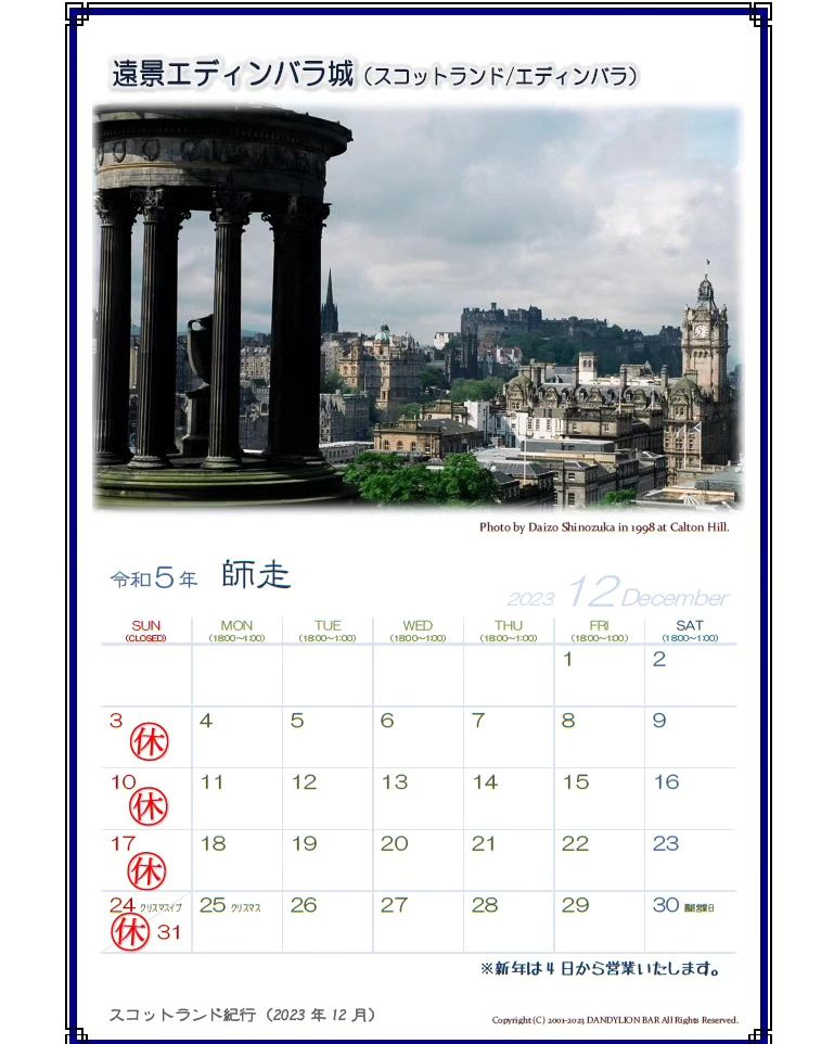 12月の営業日カレンダーを配信します。 今年から営業は30日までとなってますのでご注意ください。 ※新年は4日から通常営業いたします。  今月のスコットランド紀行はエディンバラ城の遠景です。 エディンバラ城から西に行くとカールトンヒルという丘があり、そこからエディンバラの街並みを見下ろすことができます。 遠くにはキャッスル・ロックと言う大きな岩盤の上に建てられたエディンバラ城がそびえ立ち、正に難攻不落の要塞である事が判りますね。  エディンバラはお城だけでなく多くの歴史的建造物があり博物館...